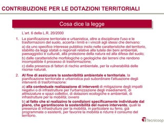 CONTRIBUZIONE PER LE DOTAZIONI TERRITORIALI

                                Cosa dice la legge
                                Cosa dice la legge
        L’art. 6 della L.R. 20/2000
    1. La pianificazione territoriale e urbanistica, oltre a disciplinare l'uso e le
       trasformazioni del suolo, accerta i limiti e i vincoli agli stessi che derivano:
       a) da uno specifico interesse pubblico insito nelle caratteristiche del territorio,
       stabilito da leggi statali o regionali relative alla tutela dei beni ambientali,
       paesaggistici e culturali, alla protezione della natura ed alla difesa del suolo;
       b) dalle caratteristiche morfologiche o geologiche dei terreni che rendono
       incompatibile il processo di trasformazione;
       c) dalla presenza di fattori di rischio ambientale, per la vulnerabilità delle
       risorse naturali.
    2. Al fine di assicurare la sostenibilità ambientale e territoriale, la
                                                                territoriale
       pianificazione territoriale e urbanistica può subordinare l'attuazione degli
       interventi di trasformazione:
       a) alla contestuale realizzazione di interventi di mitigazione degli impatti
       negativi o di infrastrutture per l'urbanizzazione degli insediamenti, di
       attrezzature e spazi collettivi, di dotazioni ecologiche e ambientali, di
       infrastrutture per la mobilità; ovvero
       b) al fatto che si realizzino le condizioni specificamente individuate dal
       piano, che garantiscono la sostenibilità del nuovo intervento, quali la
                                                                  intervento
       presenza di infrastrutture per la mobilità, in particolare su ferro, già
       programmate o esistenti, per favorire la mobilità e ridurre il consumo del
       territorio.
 