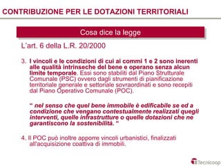 CONTRIBUZIONE PER LE DOTAZIONI TERRITORIALI

                           Cosa dice la legge
                           Cosa dice la legge
    L’art. 6 della L.R. 20/2000

    3. I vincoli e le condizioni di cui ai commi 1 e 2 sono inerenti
       alle qualità intrinseche del bene e operano senza alcun
       limite temporale. Essi sono stabiliti dal Piano Strutturale
               temporale
       Comunale (PSC) ovvero dagli strumenti di pianificazione
       territoriale generale e settoriale sovraordinati e sono recepiti
       dal Piano Operativo Comunale (POC).

       “ nel senso che quel bene immobile è edificabile se ed a
       condizione che vengano contestualmente realizzati quegli
       interventi, quelle infrastrutture o quelle dotazioni che ne
       garantiscono la sostenibilità. “

    4. Il POC può inoltre apporre vincoli urbanistici, finalizzati
        all'acquisizione coattiva di immobili.
 
