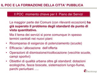 IL POC E LA FORMAZIONE DELLA CITTA’ PUBBLICA

         Il POC momento chiave per ilil Piano dei Servizi
          Il POC momento chiave per Piano dei Servizi

      La maggior parte dei Comuni (con rilevanti eccezioni) ha
      già superato il problema degli standard da punto di
      vista quantitativo.
      Ma il tema dei servizi si pone comunque in spesso
      termini centrali nei nuovi piani:
  •   Ricomparsa di esigenze di potenziamento (scuole)
  •   Efficacia / allocazione dell’offerta
  •   Operazioni di dismissione/ricollocazione (vecchie scuole,
      campi sportivi)
  •   Obiettivi di qualità urbana oltre gli standard: dotazioni
      ecologiche, fasce boscate, sistemazioni lungo-fiume,
      parchi periurbani ….
 