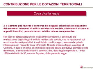 CONTRIBUZIONE PER LE DOTAZIONI TERRITORIALI

                              Cosa dice la legge
                              Cosa dice la legge


2. Il Comune può favorire il concorso dei soggetti privati nella realizzazione
dei necessari interventi di edilizia residenziale sociale, attraverso il ricorso ad
appositi incentivi, permute ovvero ad altre misure compensative.

Nel caso di delocalizzazione di insediamenti produttivi, il contributo alla
realizzazione degli alloggi di edilizia residenziale sociale, che ha riguardo ai soli
nuovi insediamenti produttivi, è soddisfatto con l’impegno, assunto dal privato
interessato con l’accordo di cui all’articolo 18 della presente legge, a cedere al
Comune, in tutto o in parte, gli immobili sedi delle attività produttive dismesse o da
dismettere, ai sensi dell’articolo 4, comma 3-bis, della legge regionale n. 19 del
1998 o dell’articolo 30, comma 2-quater, della presente legge.
 