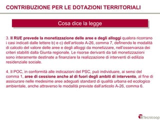 CONTRIBUZIONE PER LE DOTAZIONI TERRITORIALI

                               Cosa dice la legge
                               Cosa dice la legge

3. Il RUE prevede la monetizzazione delle aree e degli alloggi qualora ricorrano
i casi indicati dalle lettere b) e c) dell’articolo A-26, comma 7, definendo le modalità
di calcolo del valore delle aree e degli alloggi da monetizzare, nell’osservanza dei
criteri stabiliti dalla Giunta regionale. Le risorse derivanti da tali monetizzazioni
sono interamente destinate a finanziare la realizzazione di interventi di edilizia
residenziale sociale.

4. Il POC, in conformità alle indicazioni del PSC, può individuare, ai sensi del
comma 1, aree di cessione anche al di fuori degli ambiti di intervento, al fine di
                                                                 intervento
assicurare nelle medesime aree adeguati standard di qualità urbana ed ecologico
ambientale, anche attraverso le modalità previste dall’articolo A-26, comma 6.
 