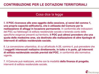 CONTRIBUZIONE PER LE DOTAZIONI TERRITORIALI

                             Cosa dice la legge
                             Cosa dice la legge

5. Il POC riconosce alle aree oggetto della cessione, ai sensi del comma 1,
una propria capacità edificatoria, che è utilizzata dal Comune per la
realizzazione di alloggi in locazione permanente. In conformità alle indicazioni
                                         permanente
del PSC sui fabbisogni di edilizia residenziale sociale e tenendo conto delle
specifiche esigenze presenti sul territorio, il POC può altresì prevedere che una
quota delle medesime aree, sia destinata alla realizzazione di altre tipologie di
interventi di edilizia residenziale sociale.

6. La convenzione urbanistica, di cui all’articolo A-26, comma 4, può prevedere che
i soggetti interessati realizzino direttamente, in tutto o in parte, gli interventi
di edilizia residenziale sociale previsti dal POC, in conformità alla normativa
                                                POC
vigente.

7. Il Comune può realizzare, anche con la modalità della finanza di progetto,
                                                                    progetto
interventi di edilizia residenziale sociale.
 