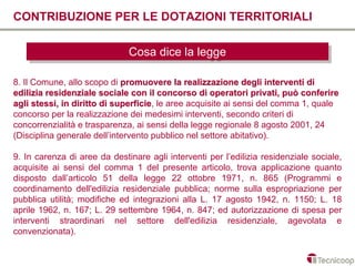 CONTRIBUZIONE PER LE DOTAZIONI TERRITORIALI

                              Cosa dice la legge
                              Cosa dice la legge

8. Il Comune, allo scopo di promuovere la realizzazione degli interventi di
edilizia residenziale sociale con il concorso di operatori privati, può conferire
agli stessi, in diritto di superficie, le aree acquisite ai sensi del comma 1, quale
                           superficie
concorso per la realizzazione dei medesimi interventi, secondo criteri di
concorrenzialità e trasparenza, ai sensi della legge regionale 8 agosto 2001, 24
(Disciplina generale dell’intervento pubblico nel settore abitativo).

9. In carenza di aree da destinare agli interventi per l’edilizia residenziale sociale,
acquisite ai sensi del comma 1 del presente articolo, trova applicazione quanto
disposto dall’articolo 51 della legge 22 ottobre 1971, n. 865 (Programmi e
coordinamento dell'edilizia residenziale pubblica; norme sulla espropriazione per
pubblica utilità; modifiche ed integrazioni alla L. 17 agosto 1942, n. 1150; L. 18
aprile 1962, n. 167; L. 29 settembre 1964, n. 847; ed autorizzazione di spesa per
interventi straordinari nel settore dell'edilizia residenziale, agevolata e
convenzionata).
 