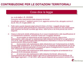 CONTRIBUZIONE PER LE DOTAZIONI TERRITORIALI

                                      Cosa dice la legge
                                      Cosa dice la legge
         Art. A-26 della L.R. 20/2000
         Concorso nella realizzazione delle dotazioni territoriali
         (modificato comma 1, sostituiti commi 2 e 4, aggiunto comma 4 bis, abrogato comma 5
         da art. 50 L.R. 6 luglio 2009 n. 6)

    1.   Fatto salvo quanto disposto dagli articoli A-6-bis e A-6-ter, i soggetti attuatori degli
         interventi previsti dalla pianificazione urbanistica comunale concorrono alla realizzazione
         delle dotazioni territoriali correlate agli stessi, nelle forme e nei limiti previsti dai commi
         seguenti.

    2.   Ciascun intervento diretto all'attuazione di un nuovo insediamento o alla riqualificazione di
         un insediamento esistente, comporta l'onere per il soggetto attuatore:
         a)        di provvedere al reperimento ed alla cessione al Comune, dopo la loro
         sistemazione, delle aree per la realizzazione delle dotazioni territoriali di cui agli articoli A-
         23 e A-24, nella quantità fissata dalla pianificazione urbanistica in misura non inferiore a
         quanto previsto dalla presente legge;
         b)        di provvedere alla realizzazione delle infrastrutture per l'urbanizzazione al diretto
         servizio degli insediamenti, di cui all’articolo A-23, ivi compresi gli allacciamenti con le reti
         tecnologiche di interesse generale e le eventuali opere di adeguamento di queste ultime
         rese necessarie dal nuovo carico insediativo;
         c)        di provvedere alla realizzazione delle dotazioni ecologiche ed ambientali di cui
         all’articolo A-25 individuate dal piano;
         d)        di concorrere alla realizzazione delle dotazioni territoriali, attraverso la
         corresponsione del contributo relativo agli oneri di urbanizzazione di cui all’articolo 28
         della legge regionale n. 31 del 2002, salvo quanto disposto dal successivo comma 4 bis.
 