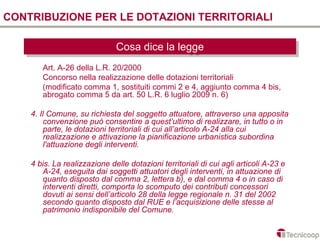 CONTRIBUZIONE PER LE DOTAZIONI TERRITORIALI

                              Cosa dice la legge
                              Cosa dice la legge
       Art. A-26 della L.R. 20/2000
       Concorso nella realizzazione delle dotazioni territoriali
       (modificato comma 1, sostituiti commi 2 e 4, aggiunto comma 4 bis,
       abrogato comma 5 da art. 50 L.R. 6 luglio 2009 n. 6)

    4. Il Comune, su richiesta del soggetto attuatore, attraverso una apposita
         convenzione può consentire a quest’ultimo di realizzare, in tutto o in
         parte, le dotazioni territoriali di cui all’articolo A-24 alla cui
         realizzazione e attivazione la pianificazione urbanistica subordina
         l'attuazione degli interventi.

    4 bis. La realizzazione delle dotazioni territoriali di cui agli articoli A-23 e
       A-24, eseguita dai soggetti attuatori degli interventi, in attuazione di
       quanto disposto dal comma 2, lettera b), e dal comma 4 o in caso di
       interventi diretti, comporta lo scomputo dei contributi concessori
       dovuti ai sensi dell’articolo 28 della legge regionale n. 31 del 2002
       secondo quanto disposto dal RUE e l’acquisizione delle stesse al
       patrimonio indisponibile del Comune.
 