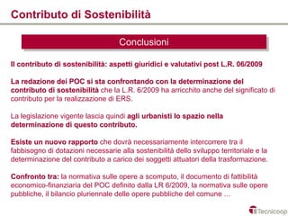 Contributo di Sostenibilità

                                    Conclusioni
                                    Conclusioni
Il contributo di sostenibilità: aspetti giuridici e valutativi post L.R. 06/2009

La redazione dei POC si sta confrontando con la determinazione del
contributo di sostenibilità che la L.R. 6/2009 ha arricchito anche del significato di
contributo per la realizzazione di ERS.

La legislazione vigente lascia quindi agli urbanisti lo spazio nella
determinazione di questo contributo.

Esiste un nuovo rapporto che dovrà necessariamente intercorrere tra il
fabbisogno di dotazioni necessarie alla sostenibilità dello sviluppo territoriale e la
determinazione del contributo a carico dei soggetti attuatori della trasformazione.

Confronto tra: la normativa sulle opere a scomputo, il documento di fattibilità
economico-finanziaria del POC definito dalla LR 6/2009, la normativa sulle opere
pubbliche, il bilancio pluriennale delle opere pubbliche del comune …
 