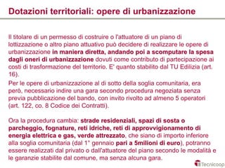Dotazioni territoriali: opere di urbanizzazione

Il titolare di un permesso di costruire o l'attuatore di un piano di
lottizzazione o altro piano attuativo può decidere di realizzare le opere di
urbanizzazione in maniera diretta, andando poi a scomputare la spesa
dagli oneri di urbanizzazione dovuti come contributo di partecipazione ai
costi di trasformazione del territorio. E' quanto stabilito dal TU Edilizia (art.
16).
Per le opere di urbanizzazione al di sotto della soglia comunitaria, era
però, necessario indire una gara secondo procedura negoziata senza
previa pubblicazione del bando, con invito rivolto ad almeno 5 operatori
(art. 122, co. 8 Codice dei Contratti).

Ora la procedura cambia: strade residenziali, spazi di sosta o
parcheggio, fognature, reti idriche, reti di approvvigionamento di
energia elettrica e gas, verde attrezzato, che siano di importo inferiore
                                 attrezzato
alla soglia comunitaria (dal 1° gennaio pari a 5milioni di euro), potranno
                                                             euro
essere realizzati dal privato o dall'attuatore del piano secondo le modalità e
le garanzie stabilite dal comune, ma senza alcuna gara.
 