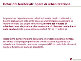 Dotazioni territoriali: opere di urbanizzazione



La procedura negoziata senza pubblicazione del bando continuerà a
trovare applicazione solo per le opere di urbanizzazione secondaria di
importo inferiore alla soglia comunitaria; mentre per le opere di
urbanizzazione sia primarie che secondarie di rilevanza comunitaria
nulla cambia (resta quanto disposto dall'art. 32, co. 1, lettera g).



Resta ferma quindi l'indizione della gara, in procedura aperta o ristretta,
sulla base di un progetto preliminare che la stazione appaltante può
richiedere al titolare del permesso, con possibilità da parte dello stesso di
svolgere funzione di stazione appaltante.
 