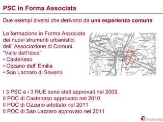 PSC in Forma Associata
Due esempi diversi che derivano da una esperienza comune

La formazione in Forma Associata
dei nuovi strumenti urbanistici
dell’ Associazione di Comuni
“Valle dell’Idice”
• Castenaso
• Ozzano dell’ Emilia
• San Lazzaro di Savena


I 3 PSC e i 3 RUE sono stati approvati nel 2009,
Il POC di Castenaso approvato nel 2010
Il POC di Ozzano adottato nel 2011
Il POC di San Lazzaro approvato nel 2011
 