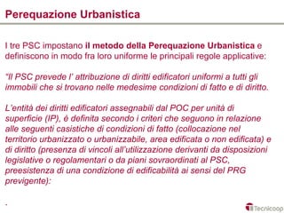 Perequazione Urbanistica

I tre PSC impostano il metodo della Perequazione Urbanistica e
definiscono in modo fra loro uniforme le principali regole applicative:

“Il PSC prevede l’ attribuzione di diritti edificatori uniformi a tutti gli
immobili che si trovano nelle medesime condizioni di fatto e di diritto.

L’entità dei diritti edificatori assegnabili dal POC per unità di
superficie (IP), è definita secondo i criteri che seguono in relazione
alle seguenti casistiche di condizioni di fatto (collocazione nel
territorio urbanizzato o urbanizzabile, area edificata o non edificata) e
di diritto (presenza di vincoli all’utilizzazione derivanti da disposizioni
legislative o regolamentari o da piani sovraordinati al PSC,
preesistenza di una condizione di edificabilità ai sensi del PRG
previgente):

.
 