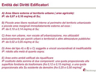 Entità dei Diritti Edificatori

A) Aree libere esterne al territorio urbano ( aree agricole):
IP: da 0,07 a 0,10 mq/mq di Su;

B) Piccole aree libere residuali interne al perimetro del territorio urbanizzato
o piccole aree marginali immediatamente esterne ad esso :
IP: da 0,10 a 0,14 mq/mq di Su;

C) Aree non urbane, non vocate all’urbanizzazione, ma utilizzabili
esclusivamente per parchi urbani e territoriali e altre attrezzature pubbliche:
IP: da 0,02 a 0,05 mq/mq di Su;

D) Aree del tipo A) o B) o C) soggette a vincoli sovraordinati di inedificabilità
IP: ridotto alla metà di quanto sopra;

E) Aree entro ambiti edificati da riqualificare
IP costituito dalla somma di due componenti: una quota proporzionata alla
superficie fondiaria da trasformare (fra 0,12 e 0,15 mq/mq), e una quota
proporzionata alla Su esistente da demolire (fra 0,25 e 0,50 mq/mq)”
 