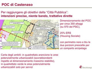 POC di Castenaso

Per raggiungere gli obiettivi della “Città Pubblica”:
intenzioni precise, niente bando, trattative dirette
                                                       Dimensionamento del POC
                                                       per circa 350 alloggi
                                                       (su 970 del PSC),

                                                       25% ERS
                                                       (Housing Sociale)

                                                       con perimetro nero e blu le
                                                       due porzioni prescelte per
                                                       un comparto arcipelago

Carta degli ambiti: in quadrettato arancione le aree
potenzialmente urbanizzabili (sovrabbondanti
rispetto al dimensionamento massimo stabilito),
in quadrettato verde le aree potenzialmente
urbanizzabili solo per servizi
 