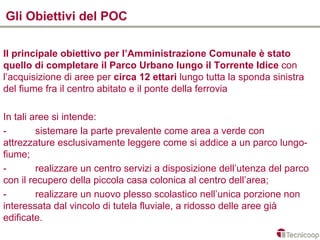 Gli Obiettivi del POC

Il principale obiettivo per l’Amministrazione Comunale è stato
quello di completare il Parco Urbano lungo il Torrente Idice con
l’acquisizione di aree per circa 12 ettari lungo tutta la sponda sinistra
del fiume fra il centro abitato e il ponte della ferrovia

In tali aree si intende:
-        sistemare la parte prevalente come area a verde con
attrezzature esclusivamente leggere come si addice a un parco lungo-
fiume;
-        realizzare un centro servizi a disposizione dell’utenza del parco
con il recupero della piccola casa colonica al centro dell’area;
-        realizzare un nuovo plesso scolastico nell’unica porzione non
interessata dal vincolo di tutela fluviale, a ridosso delle aree già
edificate.
 