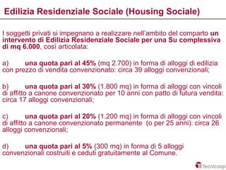 Edilizia Residenziale Sociale (Housing Sociale)

I soggetti privati si impegnano a realizzare nell’ambito del comparto un
intervento di Edilizia Residenziale Sociale per una Su complessiva
di mq 6.000, così articolata:

a)     una quota pari al 45% (mq 2.700) in forma di alloggi di edilizia
con prezzo di vendita convenzionato: circa 39 alloggi convenzionali;

b)        una quota pari al 30% (1.800 mq) in forma di alloggi con vincoli
di affitto a canone convenzionato per 10 anni con patto di futura vendita:
circa 17 alloggi convenzionali;

c)        una quota pari al 20% (1.200 mq) in forma di alloggi con vincoli
di affitto a canone convenzionato permanente (o per 25 anni): circa 26
alloggi convenzionali;

d)    una quota pari al 5% (300 mq) in forma di 5 alloggi
convenzionali costruiti e ceduti gratuitamente al Comune.
 