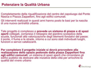 Potenziare la Qualità Urbana

Completamento della riqualificazione del centro del capoluogo dal Ponte
Nasica e Piazza Zappelloni, fino agli edifici comunali.
Gli interventi realizzati in questi anni hanno posto le basi per la nascita
di una nuova centralità urbana.

Tale progetto è complesso e prevede un sistema di piazze e di spazi
aperti collegati, compreso il ridisegno del giardino scolastico della
scuola, funzionali alla valorizzazione degli elementi fondativi del paese:
il ponte, il fiume e le strade, intorno a cui sono stati individuati luoghi,
funzioni e servizi catalizzanti.

Per completare il progetto iniziale si dovrà provvedere alla
realizzazione dello spazio pedonale dalla piazza Zappelloni fino
agli edifici comunali: un sistema di spazi aperti che circondano gli
edifici pubblici da dedicare alle iniziative della città per arricchire la
qualità del vivere urbano
 