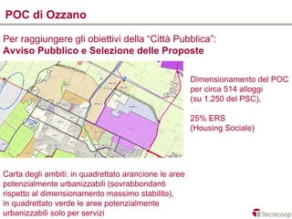 POC di Ozzano

Per raggiungere gli obiettivi della “Città Pubblica”:
Avviso Pubblico e Selezione delle Proposte

                                                       Dimensionamento del POC
                                                       per circa 514 alloggi
                                                       (su 1.250 del PSC),

                                                       25% ERS
                                                       (Housing Sociale)




Carta degli ambiti: in quadrettato arancione le aree
potenzialmente urbanizzabili (sovrabbondanti
rispetto al dimensionamento massimo stabilito),
in quadrettato verde le aree potenzialmente
urbanizzabili solo per servizi
 