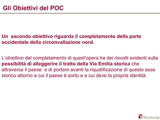 Gli Obiettivi del POC



Un secondo obiettivo riguarda il completamento della parte
occidentale della circonvallazione nord.


L’obiettivo del completamento di quest’opera ha dei risvolti evidenti sulla
possibilità di alleggerire il tratto della Via Emilia storica che
attraversa il paese e di portare avanti la riqualificazione di questo asse
storico attorno a cui il paese è sorto e a cui deve la propria identità.
 