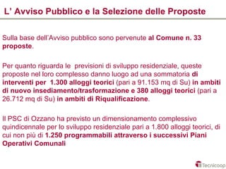 L’ Avviso Pubblico e la Selezione delle Proposte

Sulla base dell’Avviso pubblico sono pervenute al Comune n. 33
proposte.

Per quanto riguarda le previsioni di sviluppo residenziale, queste
proposte nel loro complesso danno luogo ad una sommatoria di
interventi per 1.300 alloggi teorici (pari a 91.153 mq di Su) in ambiti
di nuovo insediamento/trasformazione e 380 alloggi teorici (pari a
26.712 mq di Su) in ambiti di Riqualificazione.

Il PSC di Ozzano ha previsto un dimensionamento complessivo
quindicennale per lo sviluppo residenziale pari a 1.800 alloggi teorici, di
cui non più di 1.250 programmabili attraverso i successivi Piani
Operativi Comunali
 