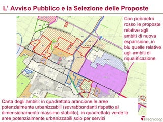 L’ Avviso Pubblico e la Selezione delle Proposte
                                                         Con perimetro
                                                         rosso le proposte
                                                         relative agli
                                                         ambiti di nuova
                                                         espansione, in
                                                         blu quelle relative
                                                         agli ambiti di
                                                         riqualificazione




Carta degli ambiti: in quadrettato arancione le aree
potenzialmente urbanizzabili (sovrabbondanti rispetto al
dimensionamento massimo stabilito), in quadrettato verde le
aree potenzialmente urbanizzabili solo per servizi
 