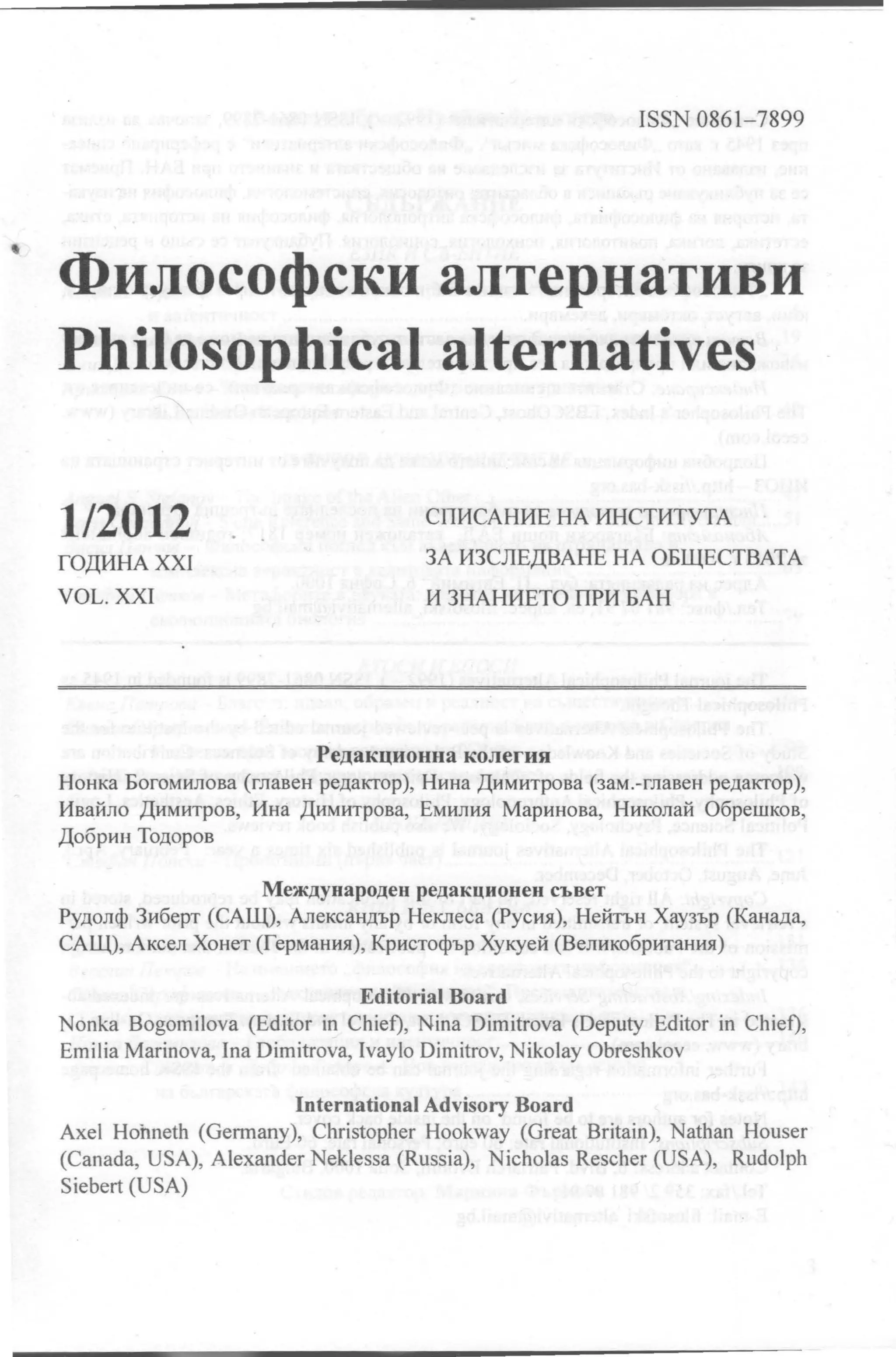 ISSN 0861-7899




Философски алтернативи
Philosophical alternatives

1/2012                               СПИСАНИЕ НА ИНСТИТУТА

ГОДИНАХХ1                            ЗА ИЗСЛЕДВАНЕ НА ОБЩЕСТВАТА

VOL. XXI                             И ЗНАНИЕТО ПРИ БАН




                          Редакционна колегия
Нонка Богомилова (главен редактор), Нина Димитрова (зам.-главен редактор),
Ивайло Димитров, Ина Димитрова, Емилия Маринова, Николай Обрешков ,
Добрин Тодоров


                    Международен редакционен съвет
Рудолф Зиберт (САЩ), Александър Неклеса (Русия), Нейтън Хаузър (Канада,
САЩ) , Аксел Хонет (Германия) , Кристофър Хукуей (Великобритания)


                                Editorial Board
Nonka Bogoшilova (Editor in Chief), Nina Diшitrova (Deputy Editor in Chief),
Eшilia Marinova, Ina Dimitrova, lvayo Diшitrov, Nikolay Obreshkov


                       International Advisory Board
Ахе Hohneth (Gerшany), Christopher Hookway (Great Britain), Nathan Houser
(Canada, USA), Alexander Neklessa (Russia), Nicholas Rescher (USA), Rudolph
Siebert (USA)




                                                                               ....
 