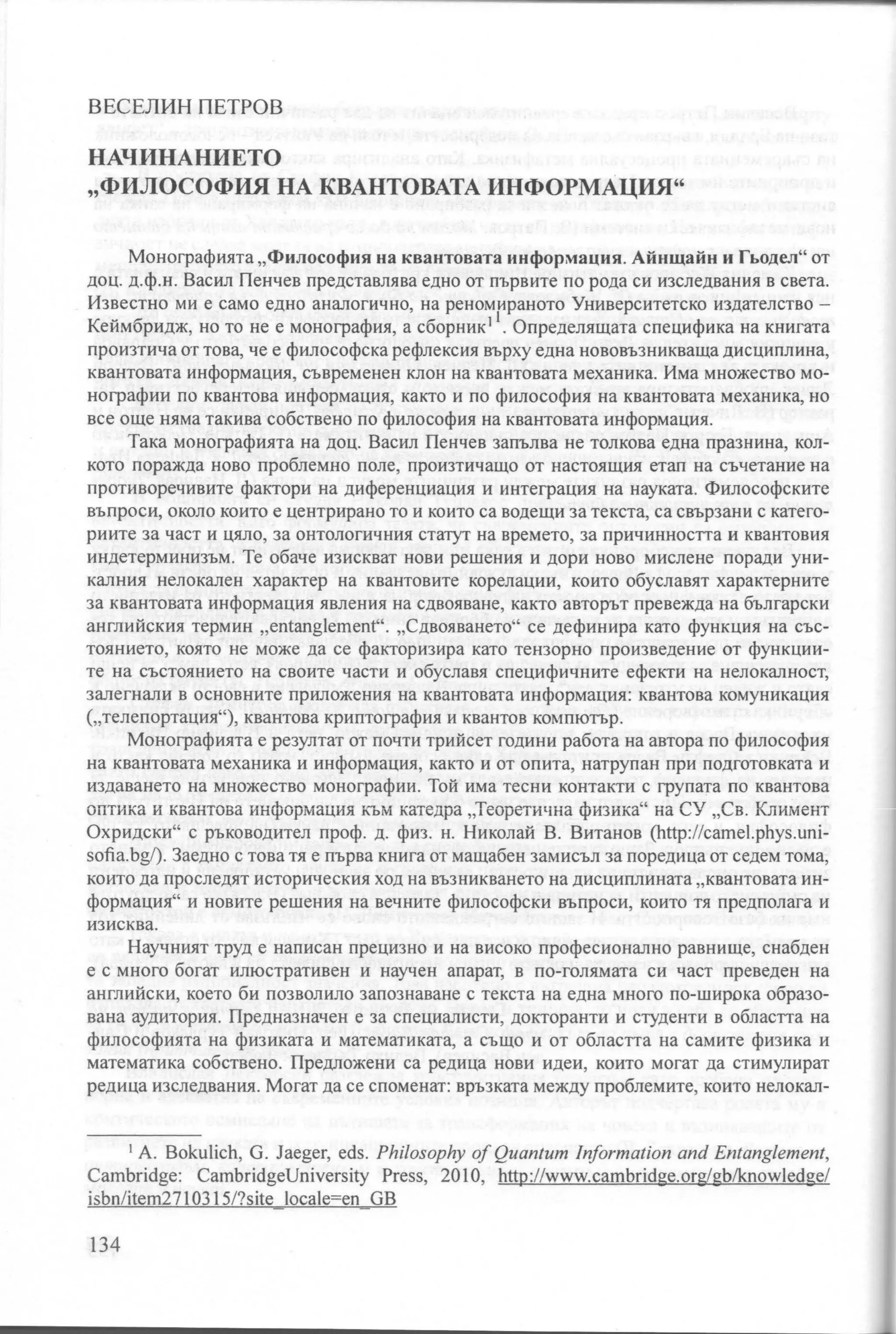 ВЕСЕЛИН ПЕТРОВ


НАЧИНАНИЕТО
"ФИЛОСОФИЯ НА КВАНТОВАТА ИНФОРМАЦИЯ"


      Монографията "Филосо фия на квантовата информация. Айнщайн и Гьодел" от
доц. д.ф.н. Васил Пенчев представлява едно от първите по рода си изследвания в света.
Известно ми е само едно аналогично, на реномираното Университетско издателство            -
Кеймбридж, но то не е монография, а сборник 11 . Определящата специфика на книгата
произтича от това, че е философска рефлексия върху една нововъзникваща дисциплина,
квантовата информация, съвременен клон на квантовата механика. Има множество мо­
нографии по квантова информация, както и по философия на квантовата механика, но
все още няма такива собствено по философия на квантовата информация.
      Така монографията на доц. Васил Пенчев запълва не толкова една празнина, кол­
кото поражда ново проблемна поле, произтичащо от настоящия етап на съчетание на
противоречивите фактори на диференциация и интеграция на науката. Философските
въпроси, около които е центрирано то и които са водещи за текста, са свързани с катего­

риите за част и цяло, за онтологичния статут на времето, за причинността и квантовия

индетерминизъм. Те обаче изискват нови решения и дори ново мислене поради уни­
калния нелокален характер на квантовите корелации, които обуславят характерните
за квантовата информация явления на сдвояване, както авторът превежда на български
английския термин      "entanglement".   "Сдвояването" се дефинира като функция на със­
тоянието, която не може да се факторизира като тензорно произведение от функции­
те на състоянието на своите части и обуславя специфичните ефекти на нелокалност,
залегнали в основните приложения на квантовата информация: квантова комуникация
("телепортация"), квантова криптография и квантов компютър.
      Монографията е резултат от почти трийсет години работа на автора по философия
на квантовата механика и информация, както и от опита, натрупан при подготовката и
издаването на множество монографии. Той има тесни контакти с групата по квантова
оптика и квантова инфорiviация i(ЪМ катедра "Теоретична физика" на СУ "Св. Климент
Охридски" с ръководител проф . д. физ. н . Николай В. Витанов        (http://camel.phys.uni-
sofia.bg/). Заедно   с това тя е първа книга от мащабен замисъл за поредица от седем тома,
които да проследят историческия ход на възникването на дисциплината "квантовата ин­

формация" и новите решения на вечните философски въпроси, които тя предполага и
изисква.

      Научният труд е написан прецизно и на високо професионално равнище, снабден
е с много богат илюстративен и научен апарат, в по-голямата си част преведен на
английски, което би позволило запознаване с текста на една много по-широка образо­
вана аудитория. Предназначен е за специалисти, докторанти и студенти в областта на
философията на физиката и математиката, а също и от областта на самите физика и
математика собствено. Предложени са редица нови идеи, които могат да стимулират
редица изследвания. Могат да се споменат: връзката между проблемите, които нелокал-



      1 А. Bokuich, G. Jaeger, eds. Philosophy of Quantum lnformation and Entang/ement,

Cambridge: CambridgeUniversity Press, 2010, http://www.cambridge.org/gЬ/knowledge/
isbn/item271 0315/?site ocae=en GB

134
 
