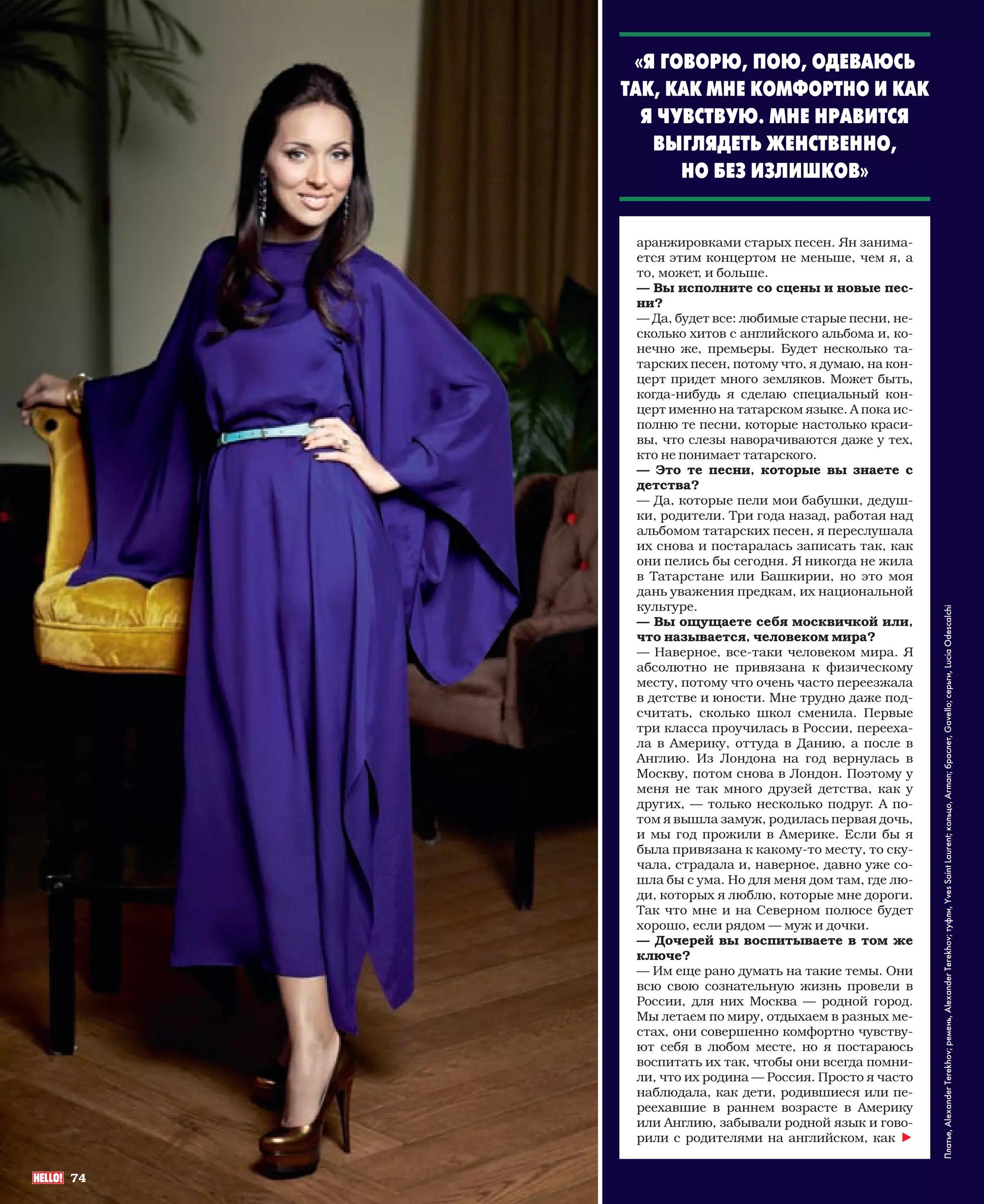 «Я ГОВОРЮ, ПОЮ, ОДЕВАЮСЬ
                           ТАК, КАК МНЕ КОМФОРТНО И КАК
                             Я ЧУВСТВУЮ. МНЕ НРАВИТСЯ
                              ВЫГЛЯДЕТЬ ЖЕНСТВЕННО,
                                 НО БЕЗ ИЗЛИШКОВ»


                            аранжировками старых песен. Ян занима-
                            ется этим концертом не меньше, чем я, а
                            то, может, и больше.
                            — Вы исполните со сцены и новые пес-
                            ни?
                            — Да, будет все: любимые старые песни, не-
                            сколько хитов с английского альбома и, ко-
                            нечно же, премьеры. Будет несколько та-
                            тарских песен, потому что, я думаю, на кон-
                            церт придет много земляков. Может быть,
                            когда-нибудь я сделаю специальный кон-
                            церт именно на татарском языке. А пока ис-
                            полню те песни, которые настолько краси-
                            вы, что слезы наворачиваются даже у тех,
                            кто не понимает татарского.
                            — Это те песни, которые вы знаете с
                            детства?
                            — Да, которые пели мои бабушки, дедуш-
                            ки, родители. Три года назад, работая над
                            альбомом татарских песен, я переслушала
                            их снова и постаралась записать так, как
                            они пелись бы сегодня. Я никогда не жила
                            в Татарстане или Башкирии, но это моя
                            дань уважения предкам, их национальной
                            культуре.




                                                                              Платье, Alexander Terekhov; ремень, Alexander Terekhov; туфли, Yves Saint Laurent; кольцо, Arman; браслет, Gavello; серьги, Lucia Odescalchi
                            — Вы ощущаете себя москвичкой или,
                            что называется, человеком мира?
                            — Наверное, все-таки человеком мира. Я
                            абсолютно не привязана к физическому
                            месту, потому что очень часто переезжала
                            в детстве и юности. Мне трудно даже под-
                            считать, сколько школ сменила. Первые
                            три класса проучилась в России, перееха-
                            ла в Америку, оттуда в Данию, а после в
                            Англию. Из Лондона на год вернулась в
                            Москву, потом снова в Лондон. Поэтому у
                            меня не так много друзей детства, как у
                            других, — только несколько подруг. А по-
                            том я вышла замуж, родилась первая дочь,
                            и мы год прожили в Америке. Если бы я
                            была привязана к какому-то месту, то ску-
                            чала, страдала и, наверное, давно уже со-
                            шла бы с ума. Но для меня дом там, где лю-
                            ди, которых я люблю, которые мне дороги.
                            Так что мне и на Северном полюсе будет
                            хорошо, если рядом — муж и дочки.
                            — Дочерей вы воспитываете в том же
                            ключе?
                            — Им еще рано думать на такие темы. Они
                            всю свою сознательную жизнь провели в
                            России, для них Москва — родной город.
                            Мы летаем по миру, отдыхаем в разных ме-
                            стах, они совершенно комфортно чувству-
                            ют себя в любом месте, но я постараюсь
                            воспитать их так, чтобы они всегда помни-
                            ли, что их родина — Россия. Просто я часто
                            наблюдала, как дети, родившиеся или пе-
                            реехавшие в раннем возрасте в Америку
                            или Англию, забывали родной язык и гово-
                            рили с родителями на английском, как h


           74



072-080_H1212_03006p- 74                                            3/16/12 3:45:36 PM
 