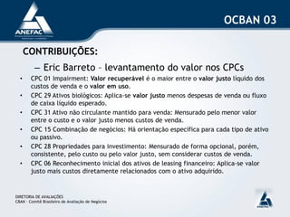 OCBAN 03

      CONTRIBUIÇÕES:
          – Eric Barreto – levantamento do valor nos CPCs
  •     CPC 01 Impairment: Valor recuperável é o maior entre o valor justo líquido dos
        custos de venda e o valor em uso.
  •     CPC 29 Ativos biológicos: Aplica-se valor justo menos despesas de venda ou fluxo
        de caixa líquido esperado.
  •     CPC 31 Ativo não circulante mantido para venda: Mensurado pelo menor valor
        entre o custo e o valor justo menos custos de venda.
  •     CPC 15 Combinação de negócios: Há orientação específica para cada tipo de ativo
        ou passivo.
  •     CPC 28 Propriedades para investimento: Mensurado de forma opcional, porém,
        consistente, pelo custo ou pelo valor justo, sem considerar custos de venda.
  •     CPC 06 Reconhecimento inicial dos ativos de leasing financeiro: Aplica-se valor
        justo mais custos diretamente relacionados com o ativo adquirido.


DIRETORIA DE AVALIAÇÕES
CBAN – Comitê Brasileiro de Avaliação de Negócios
 