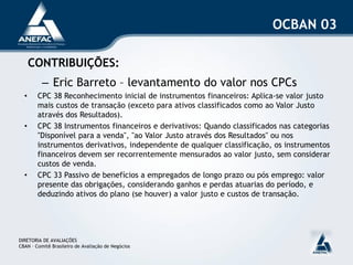 OCBAN 03

      CONTRIBUIÇÕES:
          – Eric Barreto – levantamento do valor nos CPCs
  •     CPC 38 Reconhecimento inicial de instrumentos financeiros: Aplica-se valor justo
        mais custos de transação (exceto para ativos classificados como ao Valor Justo
        através dos Resultados).
  •     CPC 38 Instrumentos financeiros e derivativos: Quando classificados nas categorias
        "Disponível para a venda", "ao Valor Justo através dos Resultados" ou nos
        instrumentos derivativos, independente de qualquer classificação, os instrumentos
        financeiros devem ser recorrentemente mensurados ao valor justo, sem considerar
        custos de venda.
  •     CPC 33 Passivo de benefícios a empregados de longo prazo ou pós emprego: valor
        presente das obrigações, considerando ganhos e perdas atuarias do período, e
        deduzindo ativos do plano (se houver) a valor justo e custos de transação.




DIRETORIA DE AVALIAÇÕES
CBAN – Comitê Brasileiro de Avaliação de Negócios
 