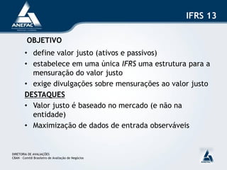 IFRS 13

          OBJETIVO
        • define valor justo (ativos e passivos)
        • estabelece em uma única IFRS uma estrutura para a
          mensuração do valor justo
        • exige divulgações sobre mensurações ao valor justo
        DESTAQUES
        • Valor justo é baseado no mercado (e não na
          entidade)
        • Maximização de dados de entrada observáveis


DIRETORIA DE AVALIAÇÕES
CBAN – Comitê Brasileiro de Avaliação de Negócios
 