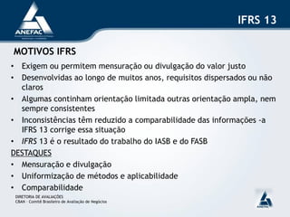 IFRS 13

MOTIVOS IFRS
• Exigem ou permitem mensuração ou divulgação do valor justo
• Desenvolvidas ao longo de muitos anos, requisitos dispersados ou não
  claros
• Algumas continham orientação limitada outras orientação ampla, nem
  sempre consistentes
• Inconsistências têm reduzido a comparabilidade das informações -a
  IFRS 13 corrige essa situação
• IFRS 13 é o resultado do trabalho do IASB e do FASB
DESTAQUES
• Mensuração e divulgação
• Uniformização de métodos e aplicabilidade
• Comparabilidade
 DIRETORIA DE AVALIAÇÕES
 CBAN – Comitê Brasileiro de Avaliação de Negócios
 
