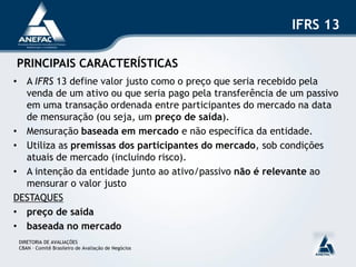 IFRS 13

PRINCIPAIS CARACTERÍSTICAS
• A IFRS 13 define valor justo como o preço que seria recebido pela
  venda de um ativo ou que seria pago pela transferência de um passivo
  em uma transação ordenada entre participantes do mercado na data
  de mensuração (ou seja, um preço de saída).
• Mensuração baseada em mercado e não específica da entidade.
• Utiliza as premissas dos participantes do mercado, sob condições
  atuais de mercado (incluindo risco).
• A intenção da entidade junto ao ativo/passivo não é relevante ao
  mensurar o valor justo
DESTAQUES
• preço de saída
• baseada no mercado
 DIRETORIA DE AVALIAÇÕES
 CBAN – Comitê Brasileiro de Avaliação de Negócios
 