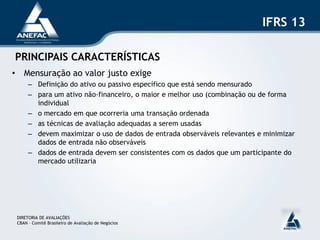 IFRS 13

PRINCIPAIS CARACTERÍSTICAS
• Mensuração ao valor justo exige
      – Definição do ativo ou passivo específico que está sendo mensurado
      – para um ativo não-financeiro, o maior e melhor uso (combinação ou de forma
        individual
      – o mercado em que ocorreria uma transação ordenada
      – as técnicas de avaliação adequadas a serem usadas
      – devem maximizar o uso de dados de entrada observáveis relevantes e minimizar
        dados de entrada não observáveis
      – dados de entrada devem ser consistentes com os dados que um participante do
        mercado utilizaria




 DIRETORIA DE AVALIAÇÕES
 CBAN – Comitê Brasileiro de Avaliação de Negócios
 