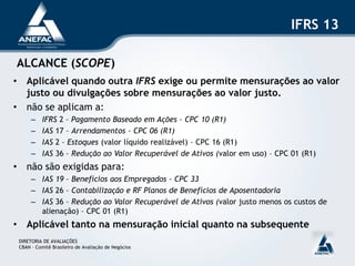 IFRS 13

ALCANCE (SCOPE)
• Aplicável quando outra IFRS exige ou permite mensurações ao valor
  justo ou divulgações sobre mensurações ao valor justo.
• não se aplicam a:
      –    IFRS 2 – Pagamento Baseado em Ações – CPC 10 (R1)
      –    IAS 17 – Arrendamentos – CPC 06 (R1)
      –    IAS 2 – Estoques (valor líquido realizável) – CPC 16 (R1)
      –    IAS 36 – Redução ao Valor Recuperável de Ativos (valor em uso) – CPC 01 (R1)
• não são exigidas para:
      – IAS 19 – Benefícios aos Empregados – CPC 33
      – IAS 26 – Contabilização e RF Planos de Benefícios de Aposentadoria
      – IAS 36 – Redução ao Valor Recuperável de Ativos (valor justo menos os custos de
        alienação) – CPC 01 (R1)
• Aplicável tanto na mensuração inicial quanto na subsequente
 DIRETORIA DE AVALIAÇÕES
 CBAN – Comitê Brasileiro de Avaliação de Negócios
 
