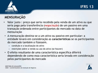 IFRS 13

MENSURAÇÃO
• Valor justo : preço que seria recebido pela venda de um ativo ou que
   seria pago pela transferência (negociação) de um passivo em uma
   transação ordenada entre participantes do mercado na data de
   mensuração
 • A mensuração destina-se a um ativo ou passivo em particular: a
   entidade levará em consideração as características se os participantes
   do mercado também o fizessem.
      – condição e a localização do ativo
      – restrições sobre a venda ou uso do ativo (se houver)
• O efeito resultante de uma característica específica diferirá
  dependendo de como essa característica seria levada em consideração
  pelos participantes do mercado

 DIRETORIA DE AVALIAÇÕES
 CBAN – Comitê Brasileiro de Avaliação de Negócios
 