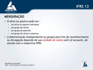 IFRS 13

MENSURAÇÃO
• O ativo ou passivo pode ser :
     –    um   ativo ou passivo individual
     –    um   grupo de ativos
     –    um   grupo de passivos
     –    um   grupo de ativos e passivos
• A determinação (independente ou grupo) para fins de reconhecimento
  ou divulgação depende de sua unidade de conta (unit of account), de
  acordo com a respectiva IFRS.




DIRETORIA DE AVALIAÇÕES
CBAN – Comitê Brasileiro de Avaliação de Negócios
 