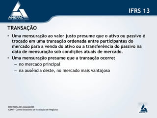 IFRS 13

TRANSAÇÃO
• Uma mensuração ao valor justo presume que o ativo ou passivo é
  trocado em uma transação ordenada entre participantes do
  mercado para a venda do ativo ou a transferência do passivo na
  data de mensuração sob condições atuais de mercado.
• Uma mensuração presume que a transação ocorre:
   – no mercado principal
   – na ausência deste, no mercado mais vantajoso




DIRETORIA DE AVALIAÇÕES
CBAN – Comitê Brasileiro de Avaliação de Negócios
 