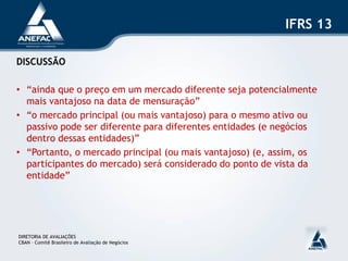 IFRS 13

DISCUSSÃO

• “ainda que o preço em um mercado diferente seja potencialmente
  mais vantajoso na data de mensuração”
• “o mercado principal (ou mais vantajoso) para o mesmo ativo ou
  passivo pode ser diferente para diferentes entidades (e negócios
  dentro dessas entidades)”
• “Portanto, o mercado principal (ou mais vantajoso) (e, assim, os
  participantes do mercado) será considerado do ponto de vista da
  entidade”




DIRETORIA DE AVALIAÇÕES
CBAN – Comitê Brasileiro de Avaliação de Negócios
 