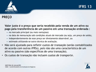 IFRS 13

PREÇO

  Valor justo é o preço que seria recebido pela venda de um ativo ou
  pago pela transferência de um passivo em uma transação ordenada :
    –   no mercado principal (ou mais vantajoso)
    –   na data de mensuração sob condições atuais de mercado (ou seja, um preço de saída),
    –   independentemente de esse preço ser diretamente observável ,ou
    –   estimado utilizando-se outra técnica de avaliação.
• Não será ajustado para refletir custos de transação (serão contabilizados
  de acordo com outras IFRSs), pois não são uma característica de um
  ativo ou passivo (são específicos de uma transação).
• Os custos de transação não incluem custos de transporte.


  DIRETORIA DE AVALIAÇÕES
  CBAN – Comitê Brasileiro de Avaliação de Negócios
 