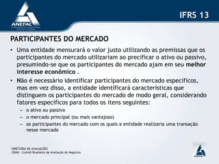 IFRS 13

PARTICIPANTES DO MERCADO
• Uma entidade mensurará o valor justo utilizando as premissas que os
  participantes do mercado utilizariam ao precificar o ativo ou passivo,
  presumindo-se que os participantes do mercado ajam em seu melhor
  interesse econômico .
• Não é necessário identificar participantes do mercado específicos,
  mas em vez disso, a entidade identificará características que
  distinguem os participantes do mercado de modo geral, considerando
  fatores específicos para todos os itens seguintes:
     – o ativo ou passivo
     – o mercado principal (ou mais vantajoso)
     – os participantes do mercado com os quais a entidade realizaria uma transação
       nesse mercado


DIRETORIA DE AVALIAÇÕES
CBAN – Comitê Brasileiro de Avaliação de Negócios
 