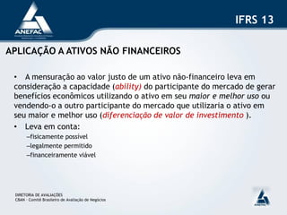 IFRS 13

APLICAÇÃO A ATIVOS NÃO FINANCEIROS

 • A mensuração ao valor justo de um ativo não-financeiro leva em
 consideração a capacidade (ability) do participante do mercado de gerar
 benefícios econômicos utilizando o ativo em seu maior e melhor uso ou
 vendendo-o a outro participante do mercado que utilizaria o ativo em
 seu maior e melhor uso (diferenciação de valor de investimento ).
 • Leva em conta:
       –fisicamente possível
       –legalmente permitido
       –financeiramente viável




 DIRETORIA DE AVALIAÇÕES
 CBAN – Comitê Brasileiro de Avaliação de Negócios
 