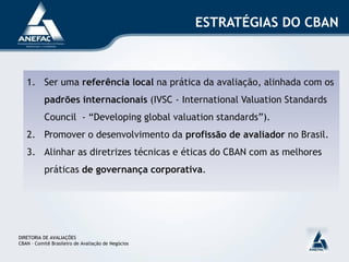ESTRATÉGIAS DO CBAN



   1. Ser uma referência local na prática da avaliação, alinhada com os
           padrões internacionais (IVSC - International Valuation Standards
           Council - “Developing global valuation standards”).
   2. Promover o desenvolvimento da profissão de avaliador no Brasil.
   3. Alinhar as diretrizes técnicas e éticas do CBAN com as melhores
           práticas de governança corporativa.




DIRETORIA DE AVALIAÇÕES
CBAN – Comitê Brasileiro de Avaliação de Negócios
 