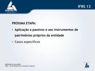 IFRS 13



           PRÓXIMA ETAPA:

           • Aplicação a passivos e aos instrumentos de
               patrimônios próprios da entidade

           • Casos específicos




DIRETORIA DE AVALIAÇÕES
CBAN – Comitê Brasileiro de Avaliação de Negócios
 