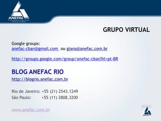 GRUPO VIRTUAL

Google groups:
anefac-cban@gmail.com ou giana@anefac.com.br

http://groups.google.com/group/anefac-cban?hl=pt-BR


BLOG ANEFAC RIO
http://blogrio.anefac.com.br

Rio de Janeiro: +55 (21) 2543.1249
São Paulo:      +55 (11) 2808.3200

www.anefac.com.br
 