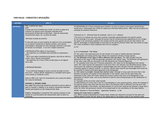 FAIR VALUE – CONCEITOS E APLICAÇÕES

  CRITÉRIOi                                 IFRS 13                                                                                  IVS 2011

DEFINIÇÃO     IFRS 13 define fair value:                                            IVS DEFINITIONS (p11) Preço estimado para transferir um ativo ou passivo entre partes identificáveis,
              (in8)                                                                 conhecíveis e interessadas que reflete os respectivos interesses destas partes. (OBS: isto não se aplica em
              O preço que seria recebido para vender um ativo ou pago para          avaliação de relatório financeiro)
              transferir um passivo numa transação ordenada entre
              participantes de Mercado na data base / data de mensuração
              (measurement date), (ie, no preço de saída)                           Framework (p.7) – definindo base de avaliação. Letra a, b e c (abaixo):
                                                                                    “The third is to indicate the price that would be reasonably agreed between two specific parties
              Definição revisada da anterior:                                       for the exchange of an asset. Although the parties may be unconnected and negotiating at arm’s length,
                                                                                    the asset is not necessarily exposed in the market and the price agreed may be one that reflects the
              O total pelo qual um ativo poderia ser dado em troca (exchanged),     specific advantages or disadvantages of ownership to the parties involved rather than the market at large.
              ou um passivo transferido (a liability settled), entre partes         Fair value as defined in these standards falls into this category.”
              interessadas e desejadas em uma transação conforme o princípio
              da isenção na transação - in an arm’s length transaction.             (p.10) -

              A DEFINIÇAÕ ANTIGA (Basis of Conclusions):                            (p.23-4) Framework – Fair Value:
              - não especifica se a entidade está vendendo ou comprando o
              ativo;                                                                39. Fair value is the estimated price for the transfer of an asset or liability between identified
              - não é claro sobre transferência de passivo, pois não se referia a   knowledgeable and willing parties that reflects the respective interests of those parties.
              credor, mas a “partes interessadas”.                                  40. The definition of fair value in IFRS is different from the above. The IVSB considers that the
              - não especifica se a troca é feita na data base ou em alguma         definitions of fair value in IFRS are generally consistent with market value. The definition and application
              outra data.                                                           of fair value under IFRS are discussed in IVS 300 Valuations for Financial Reporting.
                                                                                    41. For purposes other than use in financial statements, fair value can be distinguished from market
                                                                                    value. Fair value requires the assessment of the price that is fair between two identified parties taking
              A DEFINIÇAÕ REVISADA:                                                 into account the respective advantages or disadvantages that each will gain from the transaction. It is
                                                                                    commonly applied in judicial contexts. In contrast, market value requires any advantages that would not
              - É uma definição baseada no preço corrente de saída (current         be available to market participants generally to be disregarded.
              exit price) – embora (BC39) independa se a entidade queira gerar      42. Fair value is a broader concept than market value. Although in many cases the price that is fair
              caixa usando ou vendendo o ativo.                                     between two parties will equate to that obtainable in the market, there will be cases where the
                                                                                    assessment of fair value will involve taking into account matters that have to be disregarded in the
              Onde no IFRS o fair value foi inconsistente com o preço de saída o    assessment of market value, such as any element of special value arising because of the combination of
              fair value foi eliminado.                                             the interests.
                                                                                    43. Examples of the use of fair value include:
              APPENDIX A: DEFINED TERMS                                             (a) determination of a price that is fair for a shareholding in a non-quoted business, where the holdings of
                                                                                    two specific parties may mean that the price that is fair between them is different from the price that
              Fair value The price that would be received to sell an asset or
                                                                                    might be obtainable in the market, (b) determination of a price that would be fair between a lessor and a
              paid to transfer a liability in an orderly transaction between
                                                                                    lessee for either the permanent transfer of the leased asset or the cancellation of the lease liability.
              market participants at the measurement date.
                                                                                    IVS300- Valuation in Financial Report – Application Guidance – p.106
              Orderly transaction A transaction that assumes exposure to the        Valuing the Lease Asset or Liability
              market for a period before the measurement date to allow for          G33. Where a lease is identified as a finance lease, lessees are required to account for the asset and
              marketing                                                             liability based on either the fair value of the leased asset or the present value of the minimum lease
 