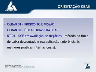 ORIENTAÇÃO CBAN



• OCBAN 01 – PROPÓSITO E MISSÃO
• OCBAN 02 – ÉTICA E BOAS PRÁTICAS
• DT 01 – DCF em Avaliação de Negócios - método do fluxo
   de caixa descontado e sua aplicação (aderência às
   melhores práticas internacionais).




DIRETORIA DE AVALIAÇÕES
CBAN – Comitê Brasileiro de Avaliação de Negócios
 