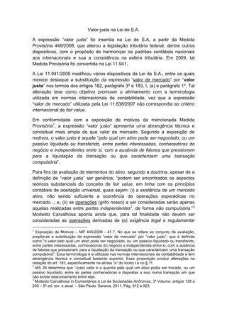 Valor justo na Lei de S.A.

A expressão “valor justo” foi inserida na Lei de S.A, a partir da Medida
Provisória 449/2008, que alterou a legislação tributária federal, dentre outros
dispositivos, com o propósito de harmonizar os padrões contábeis nacionais
aos internacionais e sua a consistência na esfera tributária. Em 2009, tal
Medida Provisória foi convertida na Lei 11.941.

A Lei 11.941/2009 modificou vários dispositivos da Lei de S.A., entre os quais
merece destaque a substituição da expressão “valor de mercado” por “valor
justo” nos termos dos artigos 182, parágrafo 3º e 183, I, (a) e parágrafo 1º. Tal
alteração teve como objetivo promover o alinhamento com a terminologia
utilizada em normas internacionais de contabilidade, vez que a expressão
“valor de mercado” utilizada pela Lei 11.638/2007 não correspondia ao critério
internacional de fair value.

Em conformidade com a exposição de motivos da mencionada Medida
Provisória1, a expressão “valor justo” apresenta uma abrangência técnica e
conceitual mais ampla do que valor de mercado. Segundo a exposição de
motivos, o valor justo é aquele “pelo qual um ativo pode ser negociado, ou um
passivo liquidado ou transferido, entre partes interessadas, conhecedoras do
negócio e independentes entre si, com a ausência de fatores que pressionem
para a liquidação da transação ou que caracterizem uma transação
compulsória”.

Para fins de avaliação de elementos do ativo, segundo a doutrina, apesar de a
definição de “valor justo” ser genérica, “podem ser encontrados os aspectos
teóricos substanciais do conceito de fair value, em linha com os princípios
contábeis de aceitação universal, quais sejam: (i) a existência de um mercado
ativo, não sendo suficiente a ocorrência de operações esporádicas no
mercado...; e, (ii) as operações (grifo nosso) a ser consideradas serão apenas
aquelas realizadas entre partes independentes2, de forma não compulsória.”3
Modesto Carvalhosa aponta ainda que, para tal finalidade não devem ser
consideradas as operações derivadas de (a) exigência legal e regulamentar

1
   Exposição de Motivos – MP 449/2008 - 41.7. No que se refere ao conjunto de avaliação,
propõe-se a substituição da expressão “valor de mercado” por “valor justo”, que é definida
como “o valor pelo qual um ativo pode ser negociado, ou um passivo liquidado ou transferido,
entre partes interessadas, conhecedoras do negócio e independentes entre si, com a ausência
de fatores que pressionem para a liquidação da transação ou que caracterizem uma transação
compulsória”. Essa terminologia é a utilizada nas normas internacionais de contabilidade e tem
abrangência técnica e conceitual bastante superior. Essa proposição produz alterações na
redação do art. 183, especificamente na alínea “a” do inciso I e no § 1º.
2
  IAS 39 determina que ”Justo valor é a quantia pela qual um ativo podia ser trocado, ou um
passivo liquidado, entre as partes conhecedoras e dispostas a isso numa transação em que
não existe relacionamento entre elas.
3
  Modesto Carvalhosa in Comentários à Lei de Sociedades Anônimas, 3º Volume: artigos 138 a
205 – 5ª ed. rev. e atual. – São Paulo: Saraiva, 2011. Pág. 812 e 823.
 