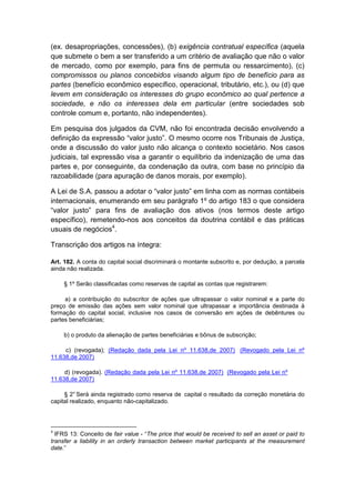 (ex. desapropriações, concessões), (b) exigência contratual específica (aquela
que submete o bem a ser transferido a um critério de avaliação que não o valor
de mercado, como por exemplo, para fins de permuta ou ressarcimento), (c)
compromissos ou planos concebidos visando algum tipo de benefício para as
partes (benefício econômico específico, operacional, tributário, etc.), ou (d) que
levem em consideração os interesses do grupo econômico ao qual pertence a
sociedade, e não os interesses dela em particular (entre sociedades sob
controle comum e, portanto, não independentes).

Em pesquisa dos julgados da CVM, não foi encontrada decisão envolvendo a
definição da expressão “valor justo”. O mesmo ocorre nos Tribunais de Justiça,
onde a discussão do valor justo não alcança o contexto societário. Nos casos
judiciais, tal expressão visa a garantir o equilíbrio da indenização de uma das
partes e, por conseguinte, da condenação da outra, com base no princípio da
razoabilidade (para apuração de danos morais, por exemplo).

A Lei de S.A. passou a adotar o “valor justo” em linha com as normas contábeis
internacionais, enumerando em seu parágrafo 1º do artigo 183 o que considera
“valor justo” para fins de avaliação dos ativos (nos termos deste artigo
específico), remetendo-nos aos conceitos da doutrina contábil e das práticas
usuais de negócios4.

Transcrição dos artigos na íntegra:

Art. 182. A conta do capital social discriminará o montante subscrito e, por dedução, a parcela
ainda não realizada.

     § 1º Serão classificadas como reservas de capital as contas que registrarem:

     a) a contribuição do subscritor de ações que ultrapassar o valor nominal e a parte do
preço de emissão das ações sem valor nominal que ultrapassar a importância destinada à
formação do capital social, inclusive nos casos de conversão em ações de debêntures ou
partes beneficiárias;

     b) o produto da alienação de partes beneficiárias e bônus de subscrição;

     c) (revogada); (Redação dada pela Lei nº 11.638,de 2007) (Revogado pela Lei nº
11.638,de 2007)

     d) (revogada). (Redação dada pela Lei nº 11.638,de 2007) (Revogado pela Lei nº
11.638,de 2007)

     § 2° Será ainda registrado como reserva de capital o resultado da correção monetária do
capital realizado, enquanto não-capitalizado.



4
  IFRS 13: Conceito de fair value - “The price that would be received to sell an asset or paid to
transfer a liability in an orderly transaction between market participants at the measurement
date.”
 