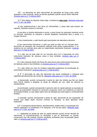 VIII – os elementos do ativo decorrentes de operações de longo prazo serão
ajustados a valor presente, sendo os demais ajustados quando houver efeito relevante.
(Incluído pela Lei nº 11.638,de 2007)

        o
      § 1 Para efeitos do disposto neste artigo, considera-se valor justo: (Redação dada pela
Lei nº 11.941, de 2009)

     a) das matérias-primas e dos bens em almoxarifado, o preço pelo qual possam ser
repostos, mediante compra no mercado;

    b) dos bens ou direitos destinados à venda, o preço líquido de realização mediante venda
no mercado, deduzidos os impostos e demais despesas necessárias para a venda, e a
margem de lucro;

     c) dos investimentos, o valor líquido pelo qual possam ser alienados a terceiros.

     d) dos instrumentos financeiros, o valor que pode se obter em um mercado ativo,
decorrente de transação não compulsória realizada entre partes independentes; e, na
ausência de um mercado ativo para um determinado instrumento financeiro: (Incluída
pela Lei nº 11.638,de 2007)

      1) o valor que se pode obter em um mercado ativo com a negociação de outro
instrumento financeiro de natureza, prazo e risco similares; (Incluído pela Lei nº
11.638,de 2007)

     2) o valor presente líquido dos fluxos de caixa futuros para instrumentos financeiros
de natureza, prazo e risco similares; ou (Incluído pela Lei nº 11.638,de 2007)

      3) o valor obtido por meio de modelos matemático-estatísticos de precificação de
instrumentos financeiros. (Incluído pela Lei nº 11.638,de 2007)

            o
      § 2 A diminuição do valor dos elementos dos ativos imobilizado e intangível será
registrada periodicamente nas contas de: (Redação dada pela Lei nº 11.941, de 2009)

     a) depreciação, quando corresponder à perda do valor dos direitos que têm por objeto
bens físicos sujeitos a desgaste ou perda de utilidade por uso, ação da natureza ou
obsolescência;

      b) amortização, quando corresponder à perda do valor do capital aplicado na aquisição de
direitos da propriedade industrial ou comercial e quaisquer outros com existência ou exercício
de duração limitada, ou cujo objeto sejam bens de utilização por prazo legal ou contratualmente
limitado;

      c) exaustão, quando corresponder à perda do valor, decorrente da sua exploração, de
direitos cujo objeto sejam recursos minerais ou florestais, ou bens aplicados nessa
exploração.

        o
     § 3 A companhia deverá efetuar, periodicamente, análise sobre a recuperação dos
valores registrados no imobilizado e no intangível, a fim de que sejam: (Redação dada
pela Lei nº 11.941, de 2009)

      I – registradas as perdas de valor do capital aplicado quando houver decisão de
interromper os empreendimentos ou atividades a que se destinavam ou quando
comprovado que não poderão produzir resultados suficientes para recuperação desse
valor; ou (Incluído pela Lei nº 11.638,de 2007)
 