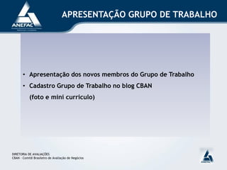 APRESENTAÇÃO GRUPO DE TRABALHO




       • Apresentação dos novos membros do Grupo de Trabalho
       • Cadastro Grupo de Trabalho no blog CBAN
           (foto e mini curriculo)




DIRETORIA DE AVALIAÇÕES
CBAN – Comitê Brasileiro de Avaliação de Negócios
 
