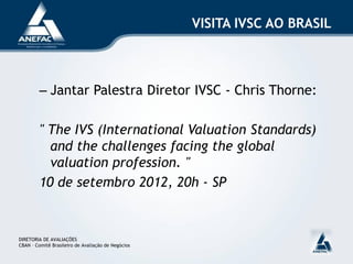 VISITA IVSC AO BRASIL



         – Jantar Palestra Diretor IVSC - Chris Thorne:

         " The IVS (International Valuation Standards)
           and the challenges facing the global
           valuation profession. "
         10 de setembro 2012, 20h - SP


DIRETORIA DE AVALIAÇÕES
CBAN – Comitê Brasileiro de Avaliação de Negócios
 